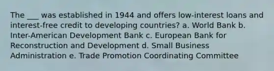 The ___ was established in 1944 and offers low-interest loans and interest-free credit to developing countries? a. World Bank b. Inter-American Development Bank c. European Bank for Reconstruction and Development d. Small Business Administration e. Trade Promotion Coordinating Committee