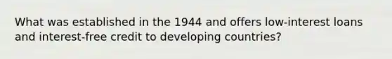 What was established in the 1944 and offers low-interest loans and interest-free credit to developing countries?