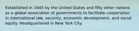 Established in 1945 by the United States and fifty other nations as a global association of governments to facilitate cooperation in international law, security, economic development, and social equity. Headquartered in New York City.