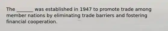 The _______ was established in 1947 to promote trade among member nations by eliminating trade barriers and fostering financial cooperation.