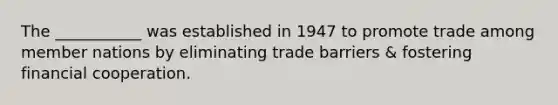 The ___________ was established in 1947 to promote trade among member nations by eliminating trade barriers & fostering financial cooperation.