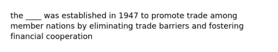 the ____ was established in 1947 to promote trade among member nations by eliminating trade barriers and fostering financial cooperation