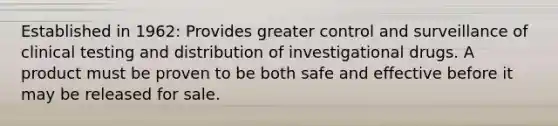 Established in 1962: Provides greater control and surveillance of clinical testing and distribution of investigational drugs. A product must be proven to be both safe and effective before it may be released for sale.