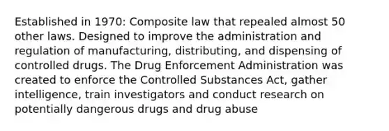 Established in 1970: Composite law that repealed almost 50 other laws. Designed to improve the administration and regulation of manufacturing, distributing, and dispensing of controlled drugs. The Drug Enforcement Administration was created to enforce the Controlled Substances Act, gather intelligence, train investigators and conduct research on potentially dangerous drugs and drug abuse