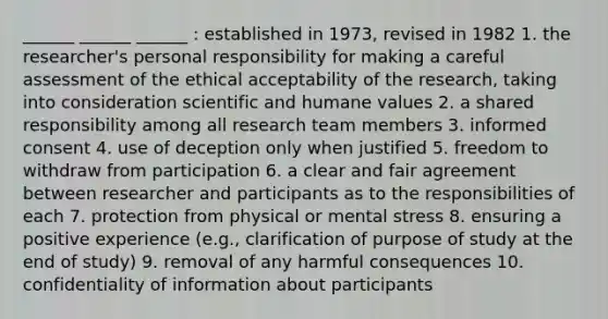 ______ ______ ______ : established in 1973, revised in 1982 1. the researcher's personal responsibility for making a careful assessment of the ethical acceptability of the research, taking into consideration scientific and humane values 2. a shared responsibility among all research team members 3. informed consent 4. use of deception only when justified 5. freedom to withdraw from participation 6. a clear and fair agreement between researcher and participants as to the responsibilities of each 7. protection from physical or mental stress 8. ensuring a positive experience (e.g., clarification of purpose of study at the end of study) 9. removal of any harmful consequences 10. confidentiality of information about participants