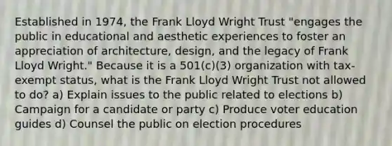 Established in 1974, the Frank Lloyd Wright Trust "engages the public in educational and aesthetic experiences to foster an appreciation of architecture, design, and the legacy of Frank Lloyd Wright." Because it is a 501(c)(3) organization with tax-exempt status, what is the Frank Lloyd Wright Trust not allowed to do? a) Explain issues to the public related to elections b) Campaign for a candidate or party c) Produce voter education guides d) Counsel the public on election procedures