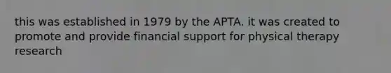 this was established in 1979 by the APTA. it was created to promote and provide financial support for physical therapy research