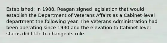 Established: In 1988, Reagan signed legislation that would establish the Department of Veterans Affairs as a Cabinet-level department the following year. The Veterans Administration had been operating since 1930 and the elevation to Cabinet-level status did little to change its role.