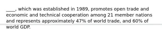 ____, which was established in 1989, promotes open trade and economic and technical cooperation among 21 member nations and represents approximately 47% of world trade, and 60% of world GDP.