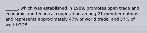 ______, which was established in 1989, promotes open trade and economic and technical cooperation among 21 member nations and represents approximately 47% of world trade, and 57% of world GDP.