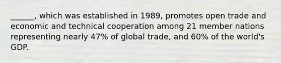 ______, which was established in 1989, promotes open trade and economic and technical cooperation among 21 member nations representing nearly 47% of global trade, and 60% of the world's GDP.