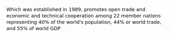 Which was established in 1989, promotes open trade and economic and technical cooperation among 22 member nations representing 40% of the world's population, 44% or world trade, and 55% of world GDP