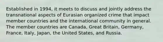 Established in 1994, it meets to discuss and jointly address the transnational aspects of Eurasian organized crime that impact member countries and the international community in general. The member countries are Canada, Great Britain, Germany, France, Italy, Japan, the United States, and Russia.