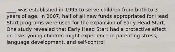 ____ was established in 1995 to serve children from birth to 3 years of age. In 2007, half of all new funds appropriated for Head Start programs were used for the expansion of Early Head Start. One study revealed that Early Head Start had a protective effect on risks young children might experience in parenting stress, language development, and self-control