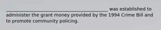 _____________________________________________ was established to administer the grant money provided by the 1994 Crime Bill and to promote community policing.