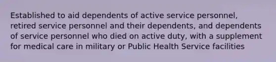 Established to aid dependents of active service personnel, retired service personnel and their dependents, and dependents of service personnel who died on active duty, with a supplement for medical care in military or Public Health Service facilities