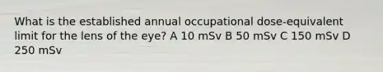 What is the established annual occupational dose-equivalent limit for the lens of the eye? A 10 mSv B 50 mSv C 150 mSv D 250 mSv