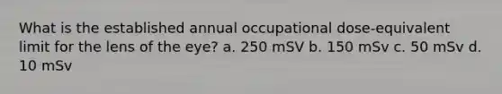 What is the established annual occupational dose-equivalent limit for the lens of the eye? a. 250 mSV b. 150 mSv c. 50 mSv d. 10 mSv