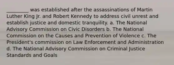 _________ was established after the assassinations of Martin Luther King Jr. and Robert Kennedy to address civil unrest and establish justice and domestic tranquility. a. The National Advisory Commission on Civic Disorders b. The National Commission on the Causes and Prevention of Violence c. The President's commission on Law Enforcement and Administration d. The National Advisory Commission on Criminal Justice Standards and Goals