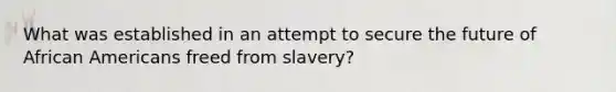 What was established in an attempt to secure the future of <a href='https://www.questionai.com/knowledge/kktT1tbvGH-african-americans' class='anchor-knowledge'>african americans</a> freed from slavery?