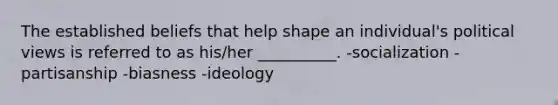 The established beliefs that help shape an individual's political views is referred to as his/her __________. -socialization -partisanship -biasness -ideology