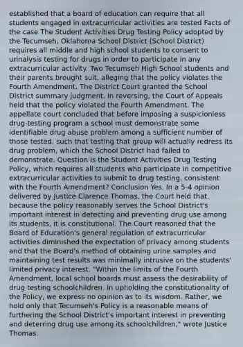 established that a board of education can require that all students engaged in extracurricular activities are tested Facts of the case The Student Activities Drug Testing Policy adopted by the Tecumseh, Oklahoma School District (School District) requires all middle and high school students to consent to urinalysis testing for drugs in order to participate in any extracurricular activity. Two Tecumseh High School students and their parents brought suit, alleging that the policy violates the Fourth Amendment. The District Court granted the School District summary judgment. In reversing, the Court of Appeals held that the policy violated the Fourth Amendment. The appellate court concluded that before imposing a suspicionless drug-testing program a school must demonstrate some identifiable drug abuse problem among a sufficient number of those tested, such that testing that group will actually redress its drug problem, which the School District had failed to demonstrate. Question Is the Student Activities Drug Testing Policy, which requires all students who participate in competitive extracurricular activities to submit to drug testing, consistent with the Fourth Amendment? Conclusion Yes. In a 5-4 opinion delivered by Justice Clarence Thomas, the Court held that, because the policy reasonably serves the School District's important interest in detecting and preventing drug use among its students, it is constitutional. The Court reasoned that the Board of Education's general regulation of extracurricular activities diminished the expectation of privacy among students and that the Board's method of obtaining urine samples and maintaining test results was minimally intrusive on the students' limited privacy interest. "Within the limits of the Fourth Amendment, local school boards must assess the desirability of drug testing schoolchildren. In upholding the constitutionality of the Policy, we express no opinion as to its wisdom. Rather, we hold only that Tecumseh's Policy is a reasonable means of furthering the School District's important interest in preventing and deterring drug use among its schoolchildren," wrote Justice Thomas.