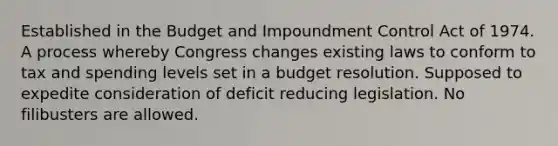 Established in the Budget and Impoundment Control Act of 1974. A process whereby Congress changes existing laws to conform to tax and spending levels set in a budget resolution. Supposed to expedite consideration of deficit reducing legislation. No filibusters are allowed.