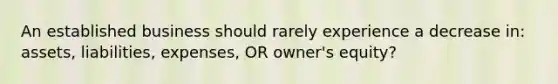 An established business should rarely experience a decrease in: assets, liabilities, expenses, OR owner's equity?