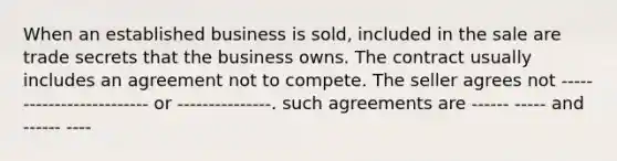 When an established business is sold, included in the sale are trade secrets that the business owns. The contract usually includes an agreement not to compete. The seller agrees not ------------------------- or ---------------. such agreements are ------ ----- and ------ ----