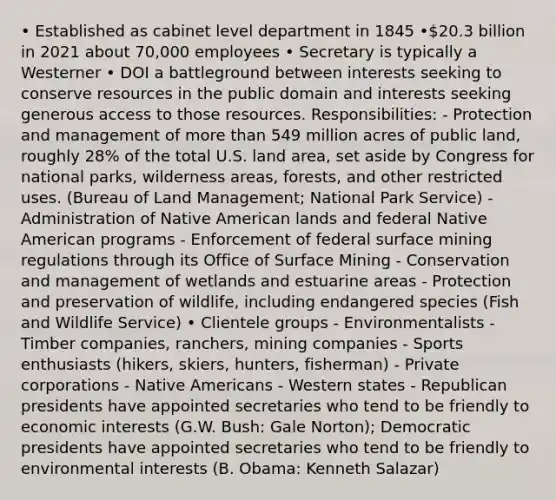 • Established as cabinet level department in 1845 •20.3 billion in 2021 about 70,000 employees • Secretary is typically a Westerner • DOI a battleground between interests seeking to conserve resources in the public domain and interests seeking generous access to those resources. Responsibilities: - Protection and management of more than 549 million acres of public land, roughly 28% of the total U.S. land area, set aside by Congress for national parks, wilderness areas, forests, and other restricted uses. (Bureau of Land Management; National Park Service) - Administration of Native American lands and federal Native American programs - Enforcement of federal surface mining regulations through its Office of Surface Mining - Conservation and management of wetlands and estuarine areas - Protection and preservation of wildlife, including endangered species (Fish and Wildlife Service) • Clientele groups - Environmentalists - Timber companies, ranchers, mining companies - Sports enthusiasts (hikers, skiers, hunters, fisherman) - Private corporations - Native Americans - Western states - Republican presidents have appointed secretaries who tend to be friendly to economic interests (G.W. Bush: Gale Norton); Democratic presidents have appointed secretaries who tend to be friendly to environmental interests (B. Obama: Kenneth Salazar)