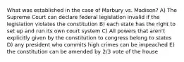 What was established in the case of Marbury vs. Madison? A) The Supreme Court can declare federal legislation invalid if the legislation violates the constitution B) each state has the right to set up and run its own court system C) All powers that aren't explicitly given by the constitution to congress belong to states D) any president who commits high crimes can be impeached E) the constitution can be amended by 2/3 vote of the house