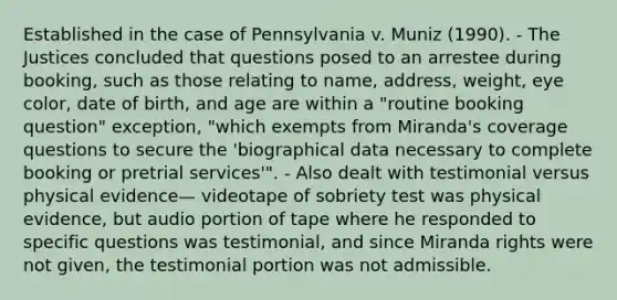 Established in the case of Pennsylvania v. Muniz (1990). - The Justices concluded that questions posed to an arrestee during booking, such as those relating to name, address, weight, eye color, date of birth, and age are within a "routine booking question" exception, "which exempts from Miranda's coverage questions to secure the 'biographical data necessary to complete booking or pretrial services'". - Also dealt with testimonial versus physical evidence— videotape of sobriety test was physical evidence, but audio portion of tape where he responded to specific questions was testimonial, and since Miranda rights were not given, the testimonial portion was not admissible.