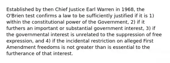 Established by then Chief Justice Earl Warren in 1968, the O'Brien test confirms a law to be sufficiently justified if it is 1) within the constitutional power of the Government, 2) if it furthers an important or substantial government interest, 3) if the governmental interest is unrelated to the suppression of free expression, and 4) if the incidental restriction on alleged First Amendment freedoms is not greater than is essential to the furtherance of that interest.