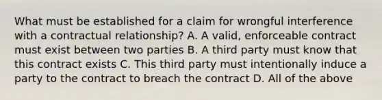 What must be established for a claim for wrongful interference with a contractual relationship? A. A valid, enforceable contract must exist between two parties B. A third party must know that this contract exists C. This third party must intentionally induce a party to the contract to breach the contract D. All of the above