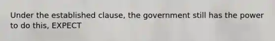 Under the established clause, the government still has the power to do this, EXPECT