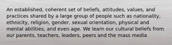 An established, coherent set of beliefs, attitudes, values, and practices shared by a large group of people such as nationality, ethnicity, religion, gender, sexual orientation, physical and mental abilities, and even age. We learn our cultural beliefs from our parents, teachers, leaders, peers and the mass media