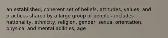 an established, coherent set of beliefs, attitudes, values, and practices shared by a large group of people - includes nationality, ethnicity, religion, gender, sexual orientation, physical and mental abilities, age