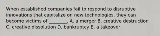 When established companies fail to respond to disruptive innovations that capitalize on new​ technologies, they can become victims of​ ________. A. a merger B. creative destruction C. creative dissolution D. bankruptcy E. a takeover