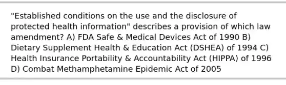 "Established conditions on the use and the disclosure of protected health information" describes a provision of which law amendment? A) FDA Safe & Medical Devices Act of 1990 B) Dietary Supplement Health & Education Act (DSHEA) of 1994 C) Health Insurance Portability & Accountability Act (HIPPA) of 1996 D) Combat Methamphetamine Epidemic Act of 2005