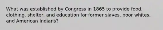 What was established by Congress in 1865 to provide food, clothing, shelter, and education for former slaves, poor whites, and American Indians?