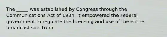 The _____ was established by Congress through the Communications Act of 1934, it empowered the Federal government to regulate the licensing and use of the entire broadcast spectrum