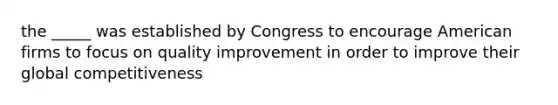 the _____ was established by Congress to encourage American firms to focus on quality improvement in order to improve their global competitiveness