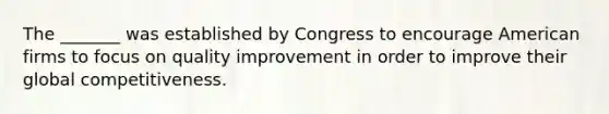 The _______ was established by Congress to encourage American firms to focus on quality improvement in order to improve their global competitiveness.