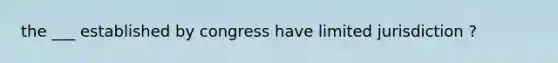 the ___ established by congress have limited jurisdiction ?