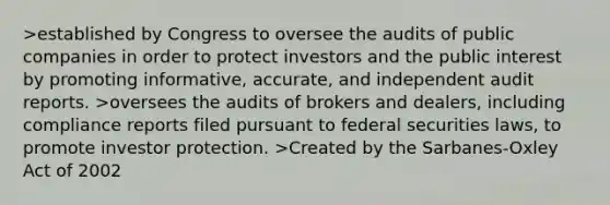 >established by Congress to oversee the audits of public companies in order to protect investors and the public interest by promoting informative, accurate, and independent audit reports. >oversees the audits of brokers and dealers, including compliance reports filed pursuant to federal securities laws, to promote investor protection. >Created by the Sarbanes-Oxley Act of 2002