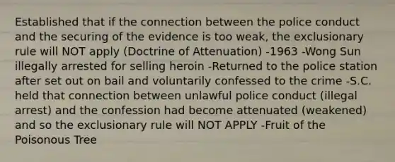 Established that if the connection between the police conduct and the securing of the evidence is too weak, the exclusionary rule will NOT apply (Doctrine of Attenuation) -1963 -Wong Sun illegally arrested for selling heroin -Returned to the police station after set out on bail and voluntarily confessed to the crime -S.C. held that connection between unlawful police conduct (illegal arrest) and the confession had become attenuated (weakened) and so the exclusionary rule will NOT APPLY -Fruit of the Poisonous Tree