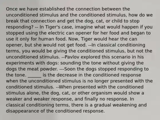 Once we have established the connection between the unconditioned stimulus and the conditioned stimulus, how do we break that connection and get the dog, cat, or child to stop responding? -- In Tiger's case, imagine what would happen if you stopped using the electric can opener for her food and began to use it only for human food. Now, Tiger would hear the can opener, but she would not get food. --In <a href='https://www.questionai.com/knowledge/kI6awfNO2B-classical-conditioning' class='anchor-knowledge'>classical conditioning</a> terms, you would be giving the conditioned stimulus, but not the unconditioned stimulus. --Pavlov explored this scenario in his experiments with dogs: sounding the tone without giving the dogs the meat powder. ---Soon the dogs stopped responding to the tone. ______ is the decrease in the conditioned response when the unconditioned stimulus is no longer presented with the conditioned stimulus. --When presented with the conditioned stimulus alone, the dog, cat, or other organism would show a weaker and weaker response, and finally no response. In classical conditioning terms, there is a gradual weakening and disappearance of the conditioned response.