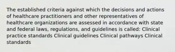 The established criteria against which the decisions and actions of healthcare practitioners and other representatives of healthcare organizations are assessed in accordance with state and federal laws, regulations, and guidelines is called: Clinical practice standards Clinical guidelines Clinical pathways Clinical standards