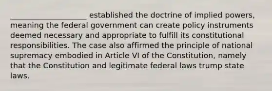 ____________________ established the doctrine of implied powers, meaning the federal government can create policy instruments deemed necessary and appropriate to fulfill its constitutional responsibilities. The case also affirmed the principle of national supremacy embodied in Article VI of the Constitution, namely that the Constitution and legitimate federal laws trump state laws.