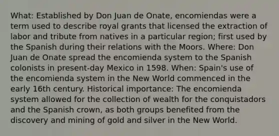 What: Established by Don Juan de Onate, encomiendas were a term used to describe royal grants that licensed the extraction of labor and tribute from natives in a particular region; first used by the Spanish during their relations with the Moors. Where: Don Juan de Onate spread the encomienda system to the Spanish colonists in present-day Mexico in 1598. When: Spain's use of the encomienda system in the New World commenced in the early 16th century. Historical importance: The encomienda system allowed for the collection of wealth for the conquistadors and the Spanish crown, as both groups benefited from the discovery and mining of gold and silver in the New World.